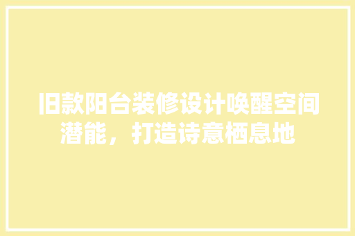 旧款阳台装修设计唤醒空间潜能，打造诗意栖息地