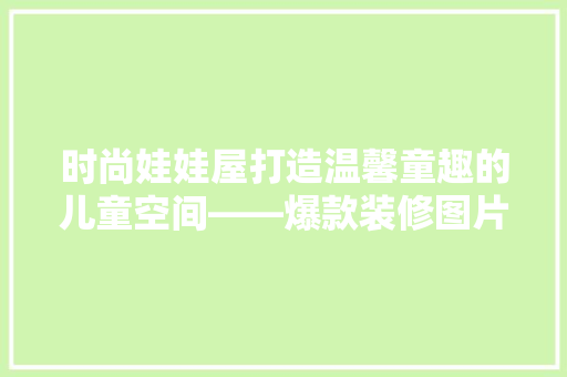 时尚娃娃屋打造温馨童趣的儿童空间——爆款装修图片