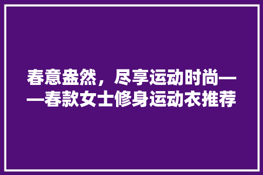 春意盎然，尽享运动时尚——春款女士修身运动衣推荐