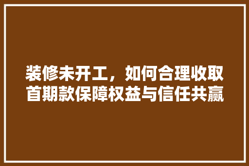 装修未开工，如何合理收取首期款保障权益与信任共赢之路