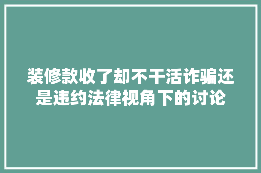 装修款收了却不干活诈骗还是违约法律视角下的讨论