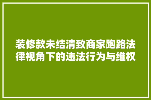 装修款未结清致商家跑路法律视角下的违法行为与维权途径