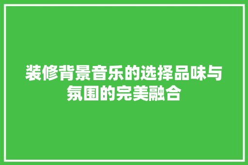 装修背景音乐的选择品味与氛围的完美融合