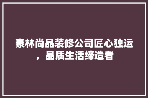 豪林尚品装修公司匠心独运，品质生活缔造者