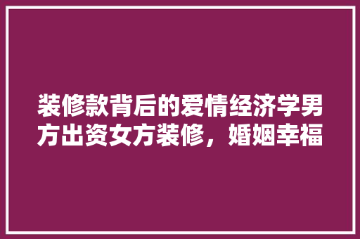 装修款背后的爱情经济学男方出资女方装修，婚姻幸福与否的试金石