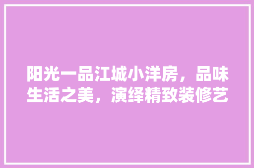 阳光一品江城小洋房，品味生活之美，演绎精致装修艺术