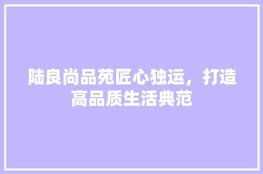 陆良尚品苑匠心独运，打造高品质生活典范