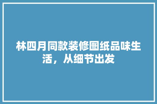 林四月同款装修图纸品味生活，从细节出发