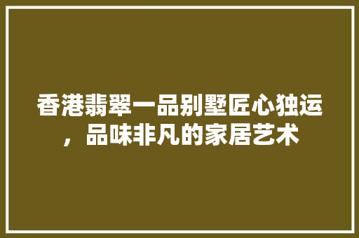 香港翡翠一品别墅匠心独运，品味非凡的家居艺术