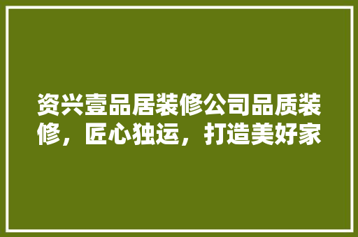 资兴壹品居装修公司品质装修，匠心独运，打造美好家居生活