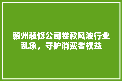 赣州装修公司卷款风波行业乱象，守护消费者权益  第1张