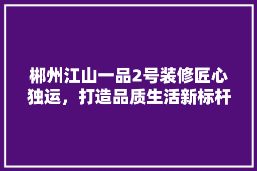 郴州江山一品2号装修匠心独运，打造品质生活新标杆