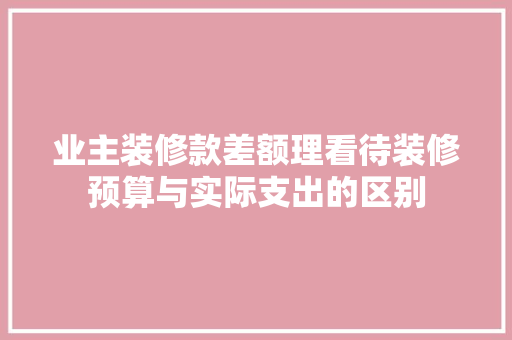 业主装修款差额理看待装修预算与实际支出的区别