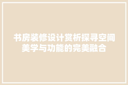书房装修设计赏析探寻空间美学与功能的完美融合
