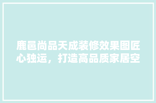 鹿邑尚品天成装修效果图匠心独运，打造高品质家居空间