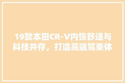 19款本田CR-V内饰舒适与科技并存，打造高端驾乘体验