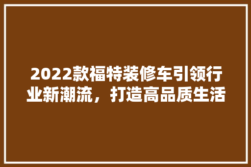 2022款福特装修车引领行业新潮流，打造高品质生活空间