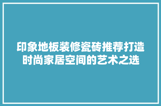 印象地板装修瓷砖推荐打造时尚家居空间的艺术之选