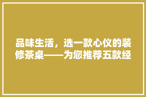 品味生活，选一款心仪的装修茶桌——为您推荐五款经典之作
