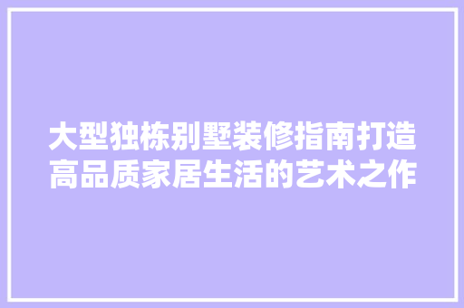 大型独栋别墅装修指南打造高品质家居生活的艺术之作  第1张