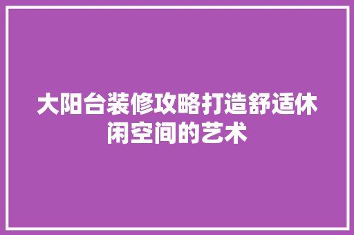 大阳台装修攻略打造舒适休闲空间的艺术