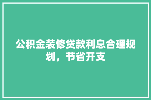 公积金装修贷款利息合理规划，节省开支