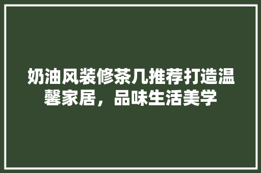 奶油风装修茶几推荐打造温馨家居，品味生活美学
