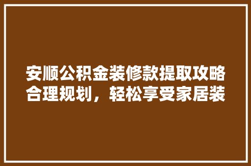 安顺公积金装修款提取攻略合理规划，轻松享受家居装修福利