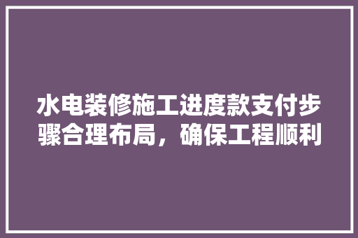 水电装修施工进度款支付步骤合理布局，确保工程顺利进行