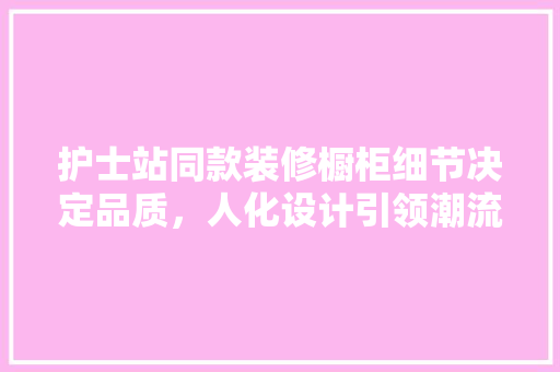 护士站同款装修橱柜细节决定品质，人化设计引领潮流