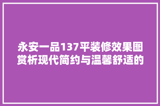 永安一品137平装修效果图赏析现代简约与温馨舒适的完美融合