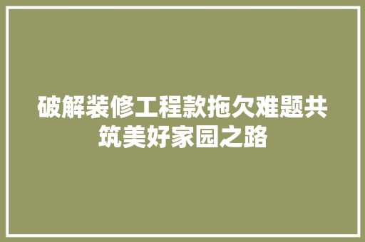 破解装修工程款拖欠难题共筑美好家园之路