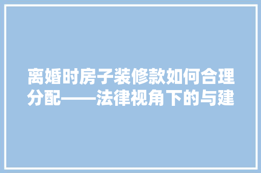 离婚时房子装修款如何合理分配——法律视角下的与建议