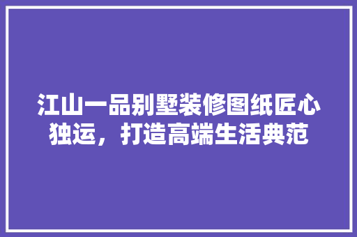 江山一品别墅装修图纸匠心独运，打造高端生活典范