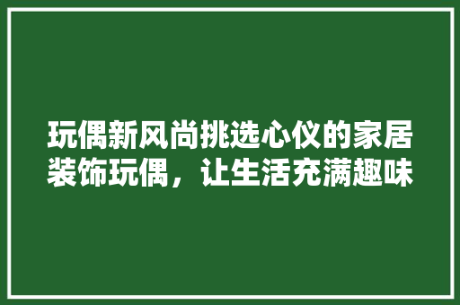 玩偶新风尚挑选心仪的家居装饰玩偶，让生活充满趣味与温馨