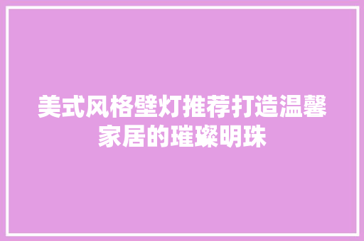 美式风格壁灯推荐打造温馨家居的璀璨明珠
