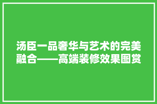 汤臣一品奢华与艺术的完美融合——高端装修效果图赏析
