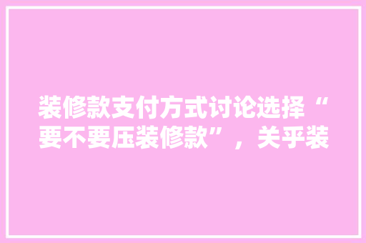 装修款支付方式讨论选择“要不要压装修款”，关乎装修质量与资金安全