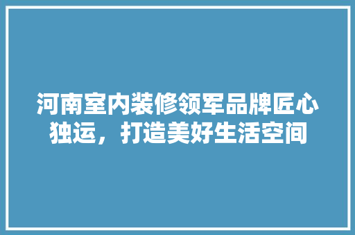 河南室内装修领军品牌匠心独运，打造美好生活空间