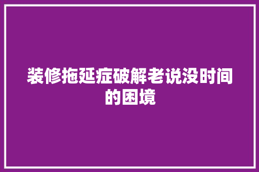 装修拖延症破解老说没时间的困境