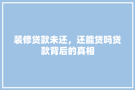 装修贷款未还，还能贷吗贷款背后的真相
