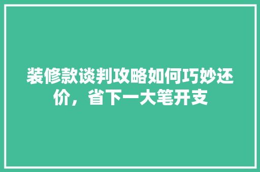 装修款谈判攻略如何巧妙还价，省下一大笔开支