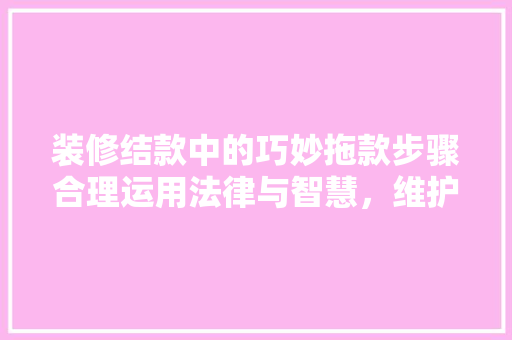 装修结款中的巧妙拖款步骤合理运用法律与智慧，维护自身权益