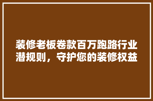 装修老板卷款百万跑路行业潜规则，守护您的装修权益
