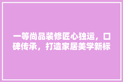 一等尚品装修匠心独运，口碑传承，打造家居美学新标杆