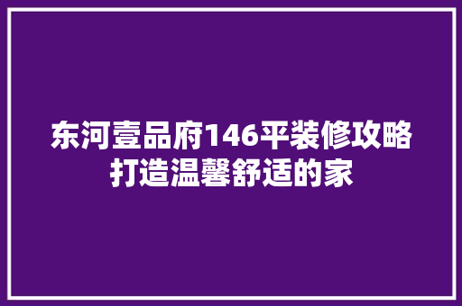 东河壹品府146平装修攻略打造温馨舒适的家