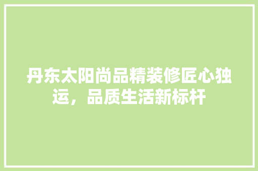 丹东太阳尚品精装修匠心独运，品质生活新标杆