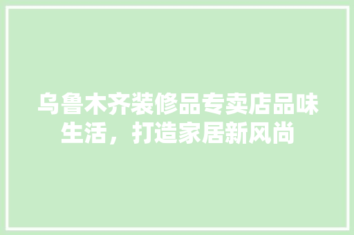 乌鲁木齐装修品专卖店品味生活，打造家居新风尚