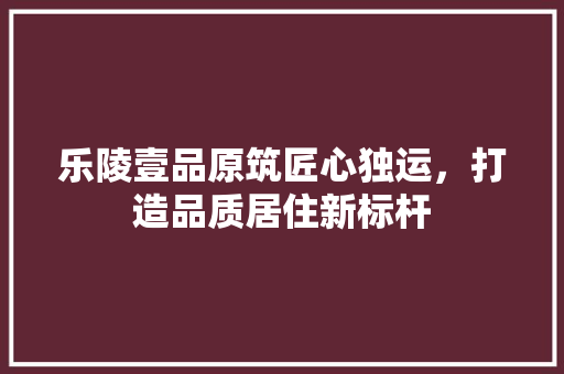 乐陵壹品原筑匠心独运，打造品质居住新标杆
