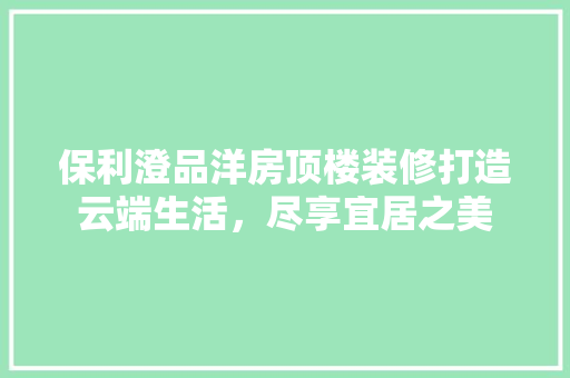 保利澄品洋房顶楼装修打造云端生活，尽享宜居之美